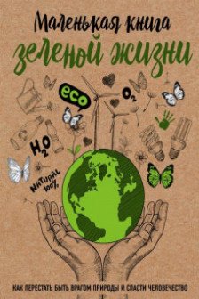 Маленькая книга зеленой жизни: как перестать быть врагом природы и спасти человечество