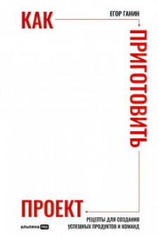 Как приготовить проект : Рецепты для создания успешных продуктов и команд