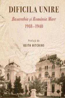 Dificila unire. Basarabia si Romania Mare (1918-1940)