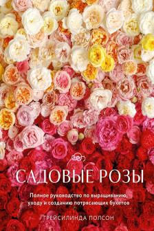 Садовые розы. Полное руководство по выращиванию уходу и созданию потрясающих букетов